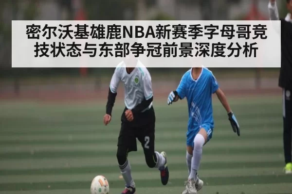 密尔沃基雄鹿NBA新赛季字母哥竞技状态与东部争冠前景深度分析
